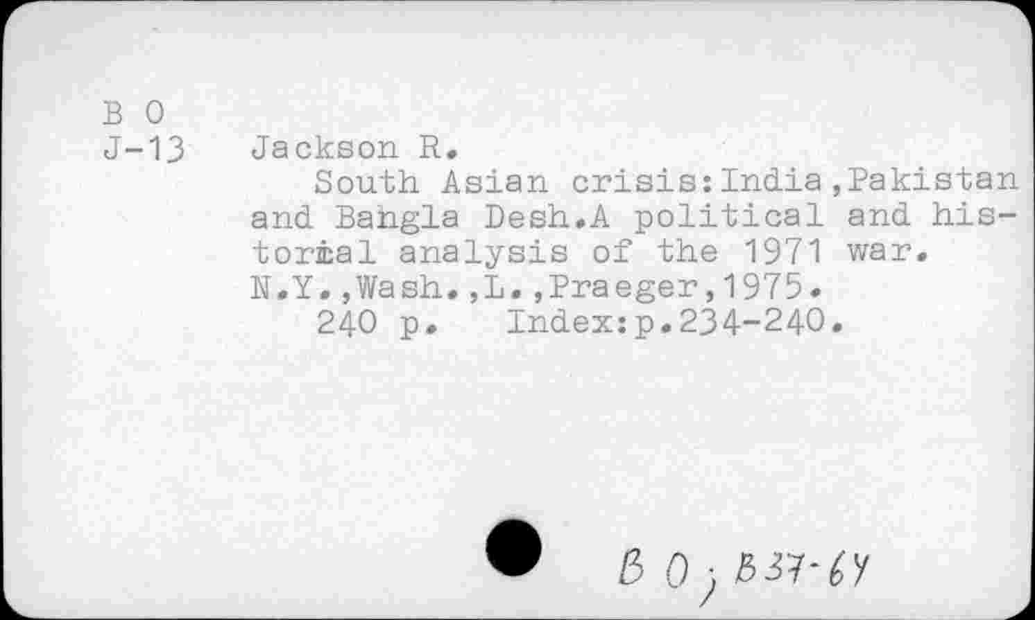 ﻿B 0
J-13 Jackson R.
South Asian crisis:India,Pakistan and Bangla Desh.A political and historical analysis of the 1971 war. N.Y.,Wash.,L.,Praeger,1975.
240 p. Index:p.234-240.
E> 0 •, 537-cy